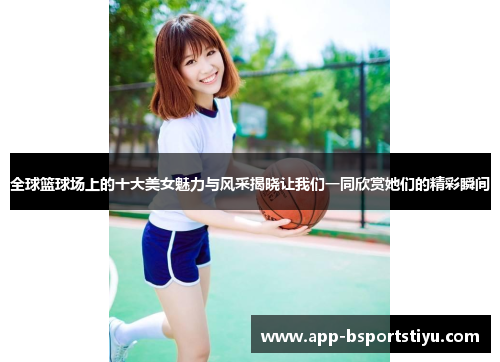 全球篮球场上的十大美女魅力与风采揭晓让我们一同欣赏她们的精彩瞬间