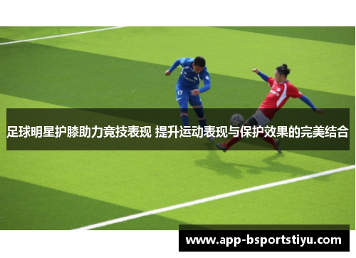 足球明星护膝助力竞技表现 提升运动表现与保护效果的完美结合