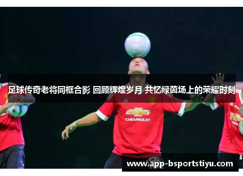 足球传奇老将同框合影 回顾辉煌岁月 共忆绿茵场上的荣耀时刻