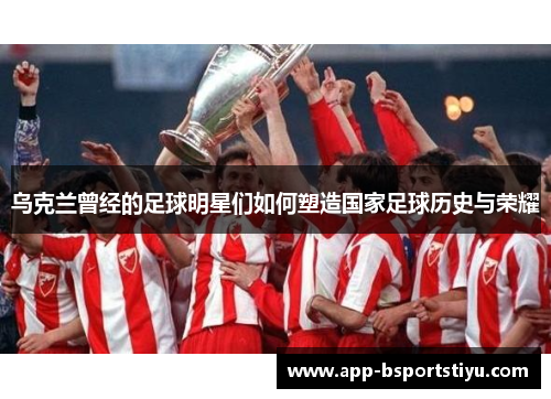 乌克兰曾经的足球明星们如何塑造国家足球历史与荣耀