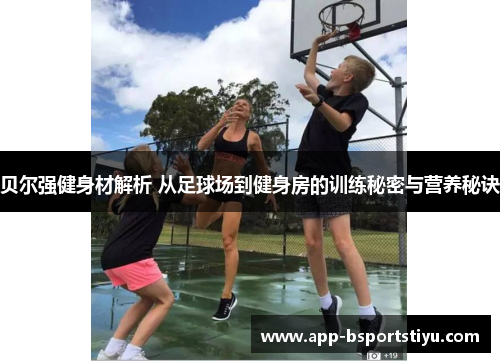 贝尔强健身材解析 从足球场到健身房的训练秘密与营养秘诀