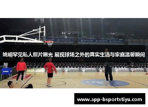 姚明罕见私人照片曝光 展现球场之外的真实生活与家庭温馨瞬间