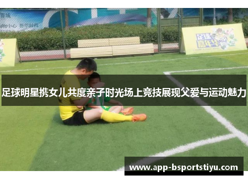 足球明星携女儿共度亲子时光场上竞技展现父爱与运动魅力