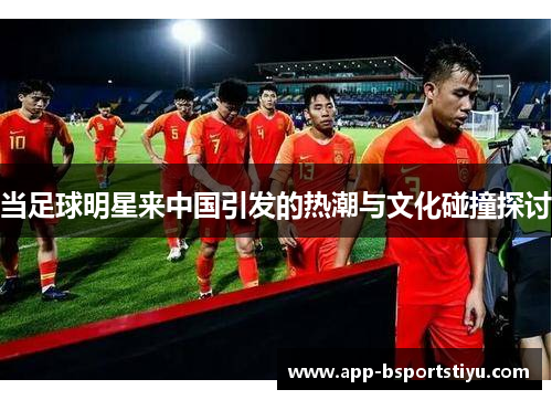 当足球明星来中国引发的热潮与文化碰撞探讨