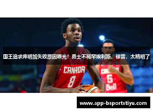 国王追求库明加失败原因曝光！勇士不稀罕埃利斯、穆雷，太精明了